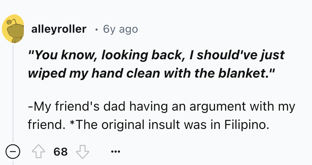 number - alleyroller 6y ago "You know, looking back, I should've just wiped my hand clean with the blanket." My friend's dad having an argument with my friend. The original insult was in Filipino. 68